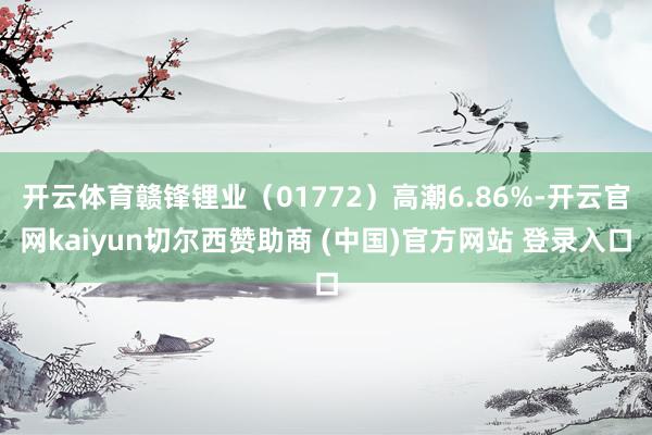 开云体育赣锋锂业（01772）高潮6.86%-开云官网kaiyun切尔西赞助商 (中国)官方网站 登录入口