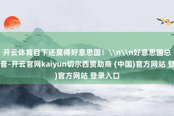 开云体育目下还莫得好意思国！\n\n好意思国总统特朗普-开云官网kaiyun切尔西赞助商 (中国)官方网站 登录入口