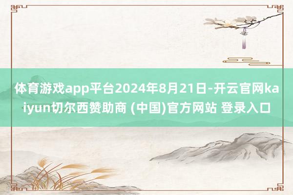 体育游戏app平台 2024年8月21日-开云官网kaiyun切尔西赞助商 (中国)官方网站 登录入口
