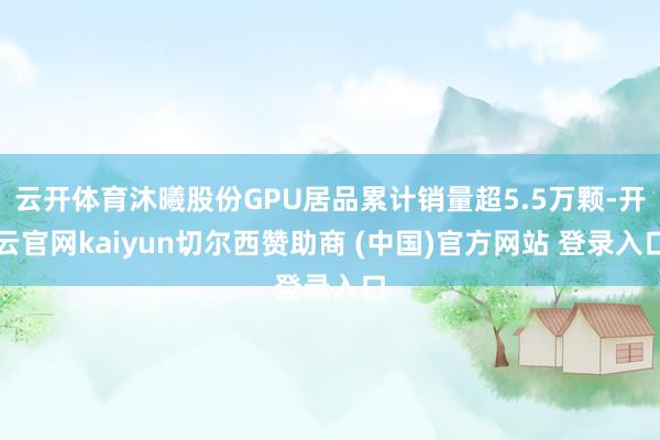 云开体育沐曦股份GPU居品累计销量超5.5万颗-开云官网kaiyun切尔西赞助商 (中国)官方网站 登录入口
