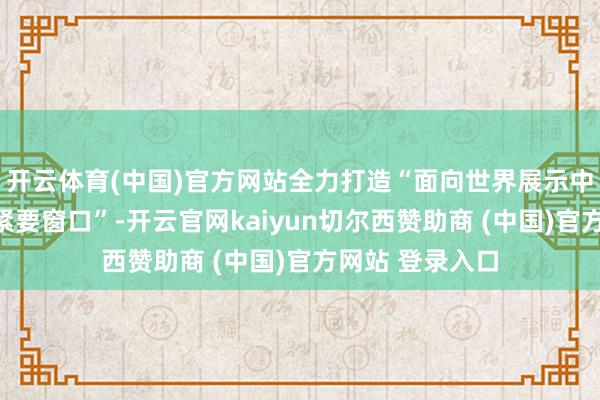 开云体育(中国)官方网站全力打造“面向世界展示中国式当代化的紧要窗口”-开云官网kaiyun切尔西赞助商 (中国)官方网站 登录入口