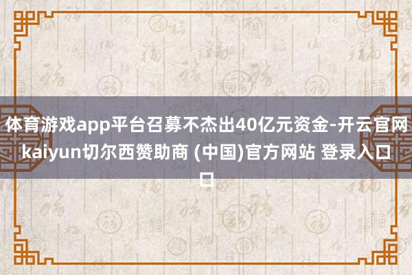 体育游戏app平台召募不杰出40亿元资金-开云官网kaiyun切尔西赞助商 (中国)官方网站 登录入口