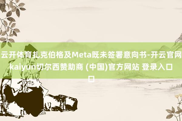 云开体育扎克伯格及Meta既未签署意向书-开云官网kaiyun切尔西赞助商 (中国)官方网站 登录入口
