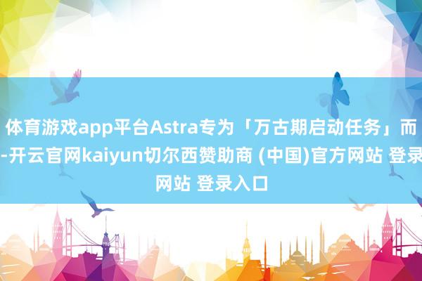 体育游戏app平台Astra专为「万古期启动任务」而筹备-开云官网kaiyun切尔西赞助商 (中国)官方网站 登录入口