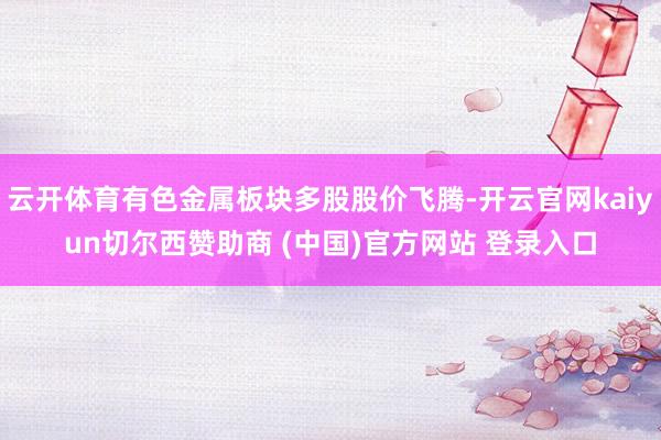云开体育有色金属板块多股股价飞腾-开云官网kaiyun切尔西赞助商 (中国)官方网站 登录入口