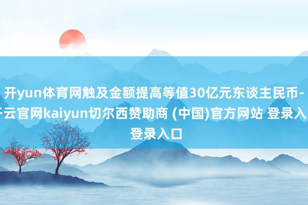 开yun体育网触及金额提高等值30亿元东谈主民币-开云官网kaiyun切尔西赞助商 (中国)官方网站 登录入口