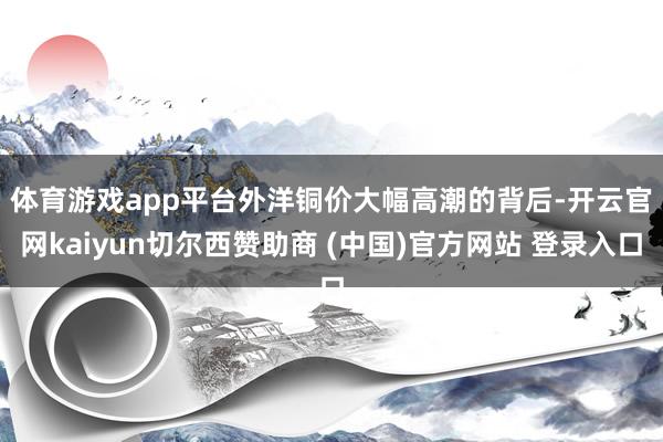 体育游戏app平台　　外洋铜价大幅高潮的背后-开云官网kaiyun切尔西赞助商 (中国)官方网站 登录入口