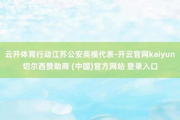 云开体育行动江苏公安英模代表-开云官网kaiyun切尔西赞助商 (中国)官方网站 登录入口