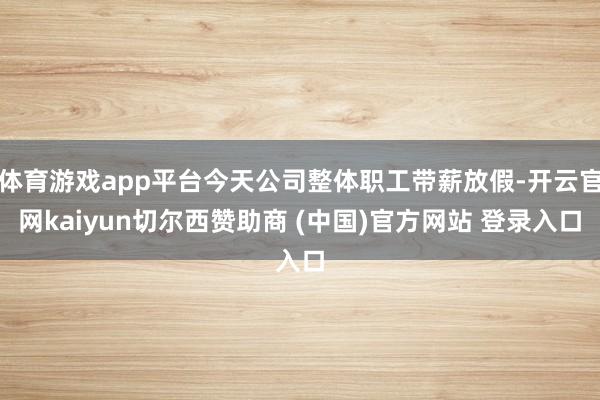 体育游戏app平台今天公司整体职工带薪放假-开云官网kaiyun切尔西赞助商 (中国)官方网站 登录入口