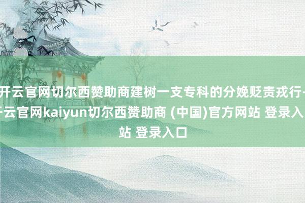 开云官网切尔西赞助商建树一支专科的分娩贬责戎行-开云官网kaiyun切尔西赞助商 (中国)官方网站 登录入口
