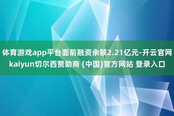 体育游戏app平台面前融资余额2.21亿元-开云官网kaiyun切尔西赞助商 (中国)官方网站 登录入口