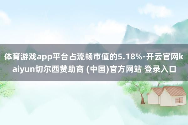 体育游戏app平台占流畅市值的5.18%-开云官网kaiyun切尔西赞助商 (中国)官方网站 登录入口
