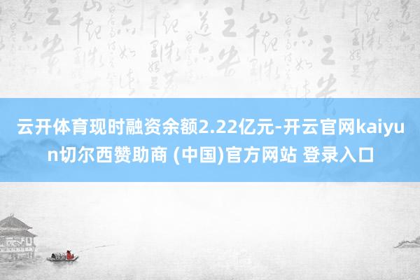 云开体育现时融资余额2.22亿元-开云官网kaiyun切尔西赞助商 (中国)官方网站 登录入口