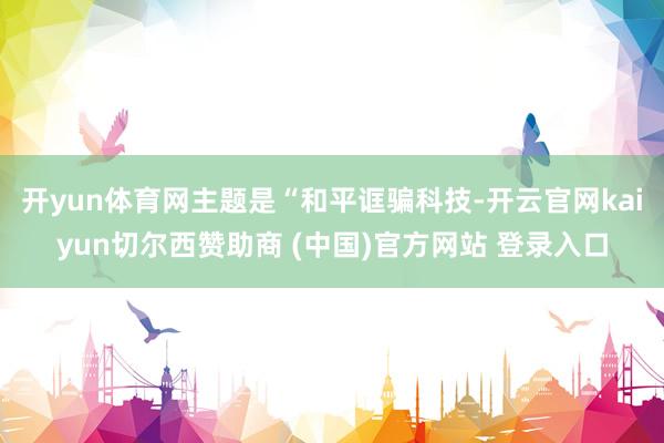 开yun体育网主题是“和平诓骗科技-开云官网kaiyun切尔西赞助商 (中国)官方网站 登录入口