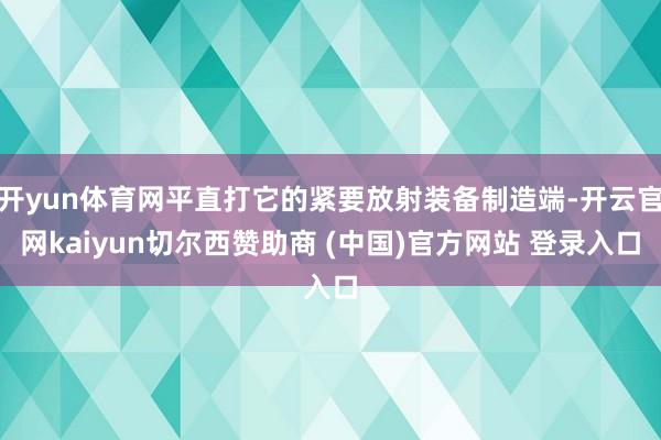 开yun体育网平直打它的紧要放射装备制造端-开云官网kaiyun切尔西赞助商 (中国)官方网站 登录入口