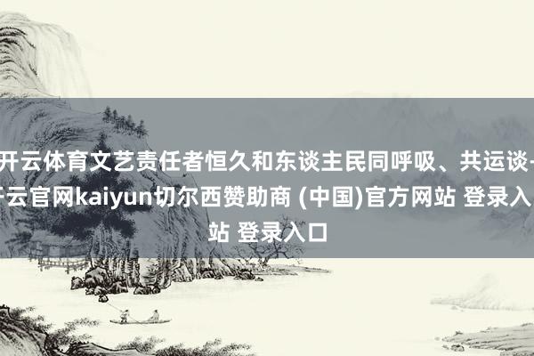 开云体育文艺责任者恒久和东谈主民同呼吸、共运谈-开云官网kaiyun切尔西赞助商 (中国)官方网站 登录入口